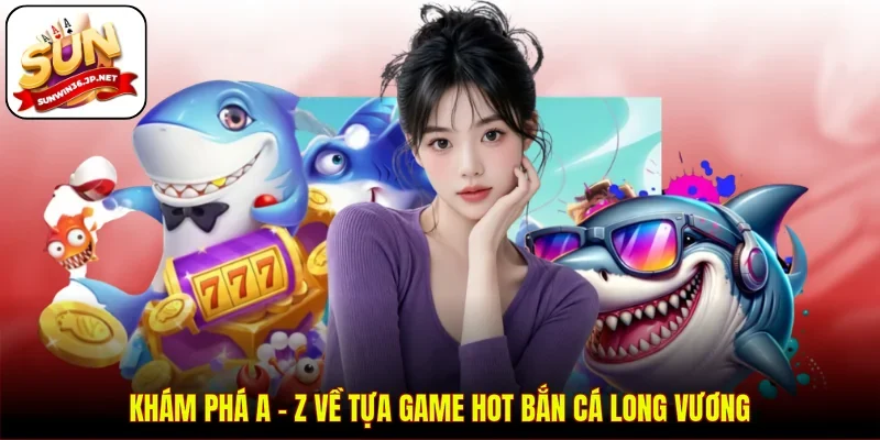 Khám phá A - Z về tựa game hot bắn cá Long Vương